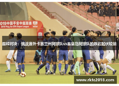 巅峰对决：挑战赛外卡赛兰州网球队vs秦皇岛网球队的跌宕起伏较量